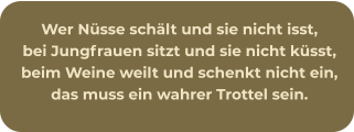 Wer Nüsse schält und sie nicht isst, bei Jungfrauen sitzt und sie nicht küsst, beim Weine weilt und schenkt nicht ein, das muss ein wahrer Trottel sein.
